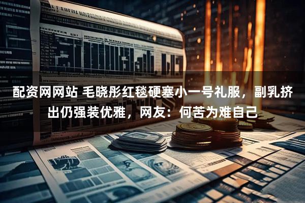 配资网网站 毛晓彤红毯硬塞小一号礼服，副乳挤出仍强装优雅，网友：何苦为难自己