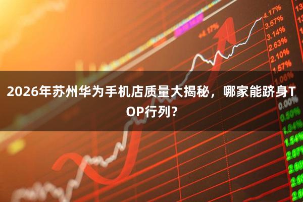 2026年苏州华为手机店质量大揭秘，哪家能跻身TOP行列？