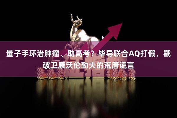 量子手环治肿瘤、助高考？毕导联合AQ打假，戳破卫康沃伦勒夫的荒唐谎言