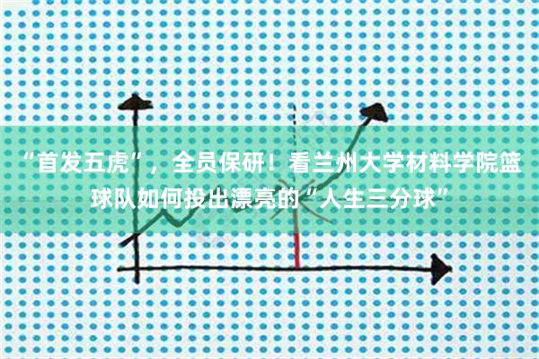 “首发五虎”，全员保研！看兰州大学材料学院篮球队如何投出漂亮的“人生三分球”