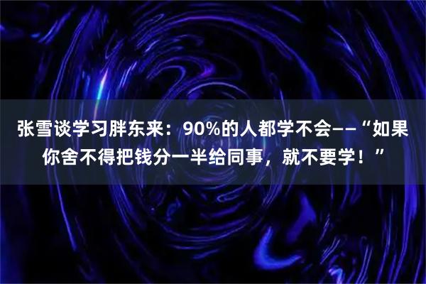 张雪谈学习胖东来：90%的人都学不会——“如果你舍不得把钱分一半给同事，就不要学！”